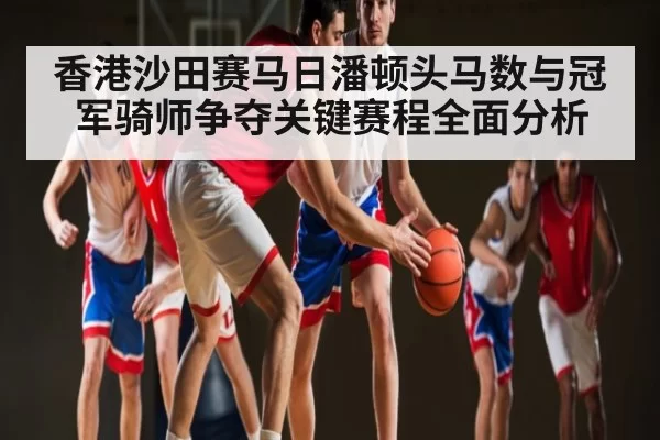 香港沙田赛马日潘顿头马数与冠军骑师争夺关键赛程全面分析