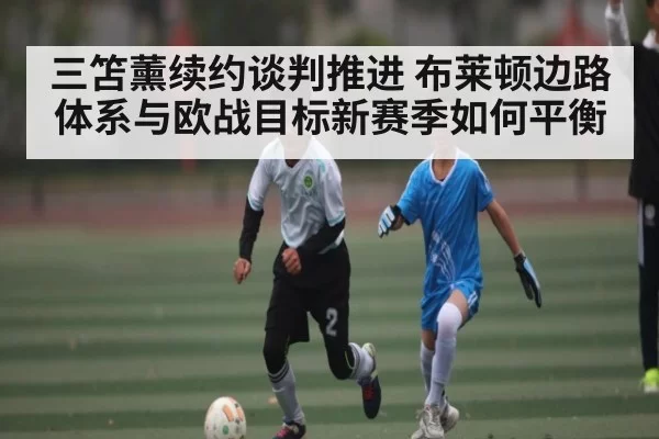 三笘薰续约谈判推进 布莱顿边路体系与欧战目标新赛季如何平衡